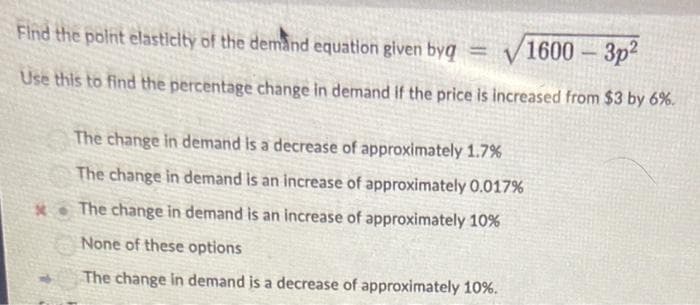 Find the point elasticity of the demand equation given byg
= √1600-3p2
Use this to find the percentage change in demand if the price is increased from $3 by 6%.
The change in demand is a decrease of approximately 1.7%
The change in demand is an increase of approximately 0.017%
*The change in demand is an increase of approximately 10%
None of these options
The change in demand is a decrease of approximately 10%.