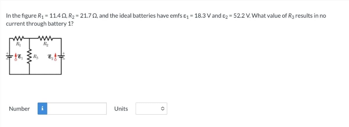 In the figure R₁ = 11.42, R2 = 21.72, and the ideal batteries have emfs &₁ = 18.3 V and 2 = 52.2 V. What value of R3 results in no
current through battery 1?
R₁
- 18,
Rs
ww
R₁₂
Number
i
Units