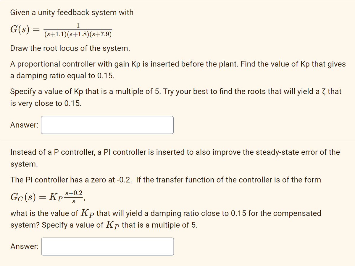 Given a unity feedback system with
1
G(s):
=
(s+1.1)(s+1.8) (s+7.9)
Draw the root locus of the system.
A proportional controller with gain Kp is inserted before the plant. Find the value of Kp that gives
a damping ratio equal to 0.15.
Specify a value of Kp that is a multiple of 5. Try your best to find the roots that will yield a 7 that
is very close to 0.15.
Answer:
Instead of a P controller, a PI controller is inserted to also improve the steady-state error of the
system.
The Pl controller has a zero at -0.2. If the transfer function of the controller is of the form
s+0.2
S
Gc(s) = Kp.
what is the value of Kp that will yield a damping ratio close to 0.15 for the compensated
system? Specify a value of Kp that is a multiple of 5.
Answer:
"