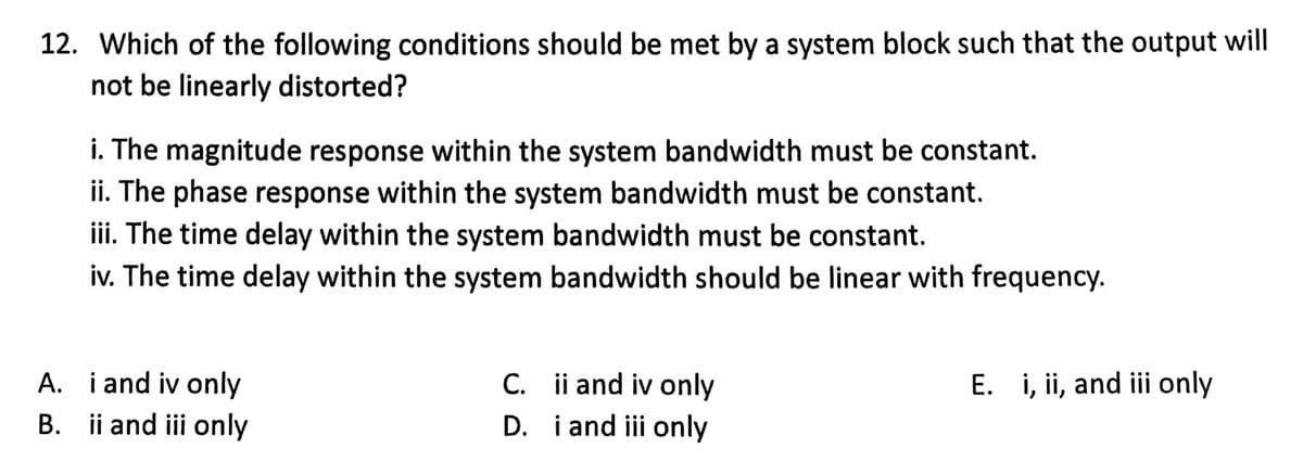 12. Which of the following conditions should be met by a system block such that the output will
not be linearly distorted?
i. The magnitude response within the system bandwidth must be constant.
ii. The phase response within the system bandwidth must be constant.
iii. The time delay within the system bandwidth must be constant.
iv. The time delay within the system bandwidth should be linear with frequency.
A.
i and iv only
B. ii and iii only
C.
ii and iv only
D. i and iii only
E. i, ii, and iii only