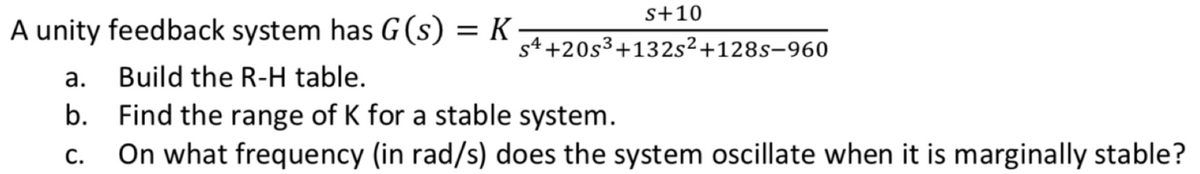 s+10
A unity feedback system has G(s) = K s4+20s³+132s²+128s-960
a.
Build the R-H table.
b. Find the range of K for a stable system.
C. On what frequency (in rad/s) does the system oscillate when it is marginally stable?