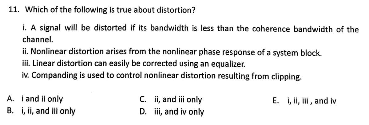 11. Which of the following is true about distortion?
i. A signal will be distorted if its bandwidth is less than the coherence bandwidth of the
channel.
ii. Nonlinear distortion arises from the nonlinear phase response of a system block.
iii. Linear distortion can easily be corrected using an equalizer.
iv. Companding is used to control nonlinear distortion resulting from clipping.
A. i and ii only
B. i, ii, and iii only
C.
ii, and iii only
D. iii, and iv only
E. i, ii, iii, and iv