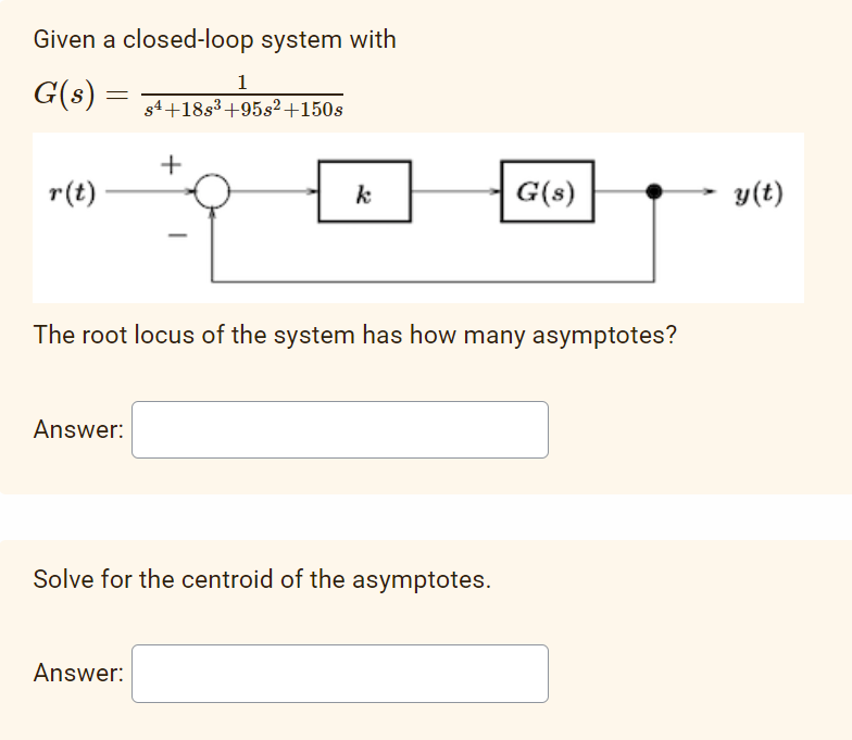 Given a closed-loop system with
G(s) =
r(t)
Answer:
1
$4+18s³ +958² +150s
+
Answer:
k
The root locus of the system has how many asymptotes?
Solve for the centroid of the asymptotes.
G(s)
y(t)