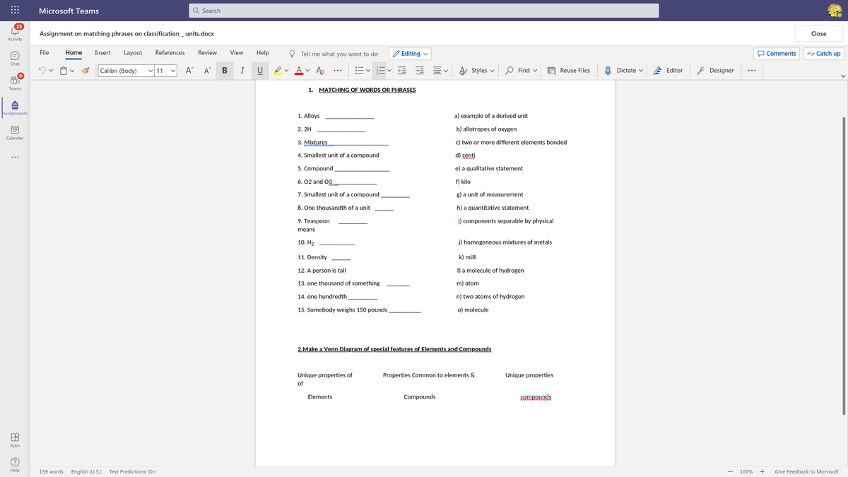 Microsoft Teams
Q Search
...
25
Assignment on matching phrases on classification_ units.docx
Close
Activity
File
Home
Insert
Layout
References
Review
View
Help
O Tell me what you want to do
'Editing v
O Comments
A Catch up
Chat
Calibri (Body)
v 11
A
В
I
U
Av A
A Styles v
O Find v
Reuse Files
O Dictate v
E Editor
: Designer
...
...
MATCHING OF WORDS OR PHRASES
Teams
1.
Assignments
1. Alloys
a) example of a derived unit
2. 2H
b) allotropes of oxygen
Calendar
3. Mixtures
c) two or more different elements bonded
4. Smallest unit of a compound
d) centi
...
5. Compound
e) a qualitative statement
6. 02 and 03
f) kilo
7. Smallest unit of a compound
g) a unit of measurement
8. One thousandth of a unit
h) a quantitative statement
9. Teaspoon
i) components separable by physical
means
10. H2
j) homogeneous mixtures of metals
11. Density
k) milli
12. A person is tall
I) a molecule of hydrogen
13. one thousand of something
m) atom
14. one hundredth
n) two atoms of hydrogen
15. Somebody weighs 150 pounds,
o) molecule
2.Make a Venn Diagram of special features of Elements and Compounds
Unique properties of
Properties Common to elements &
Unique properties
of
Elements
Compounds
compounds
Apps
Help
159 words English (U.S.)
Text Predictions: On
100%
+
Give Feedback to Microsoft
