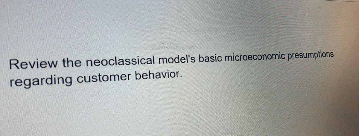 Review the neoclassical model's basic microeconomic presumptions
regarding customer behavior.