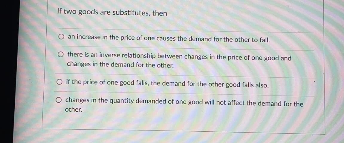 If two goods are substitutes, then
O an increase in the price of one causes the demand for the other to fall.
O there is an inverse relationship between changes in the price of one good and
changes in the demand for the other.
O if the price of one good falls, the demand for the other good falls also.
O changes in the quantity demanded of one good will not affect the demand for the
other.