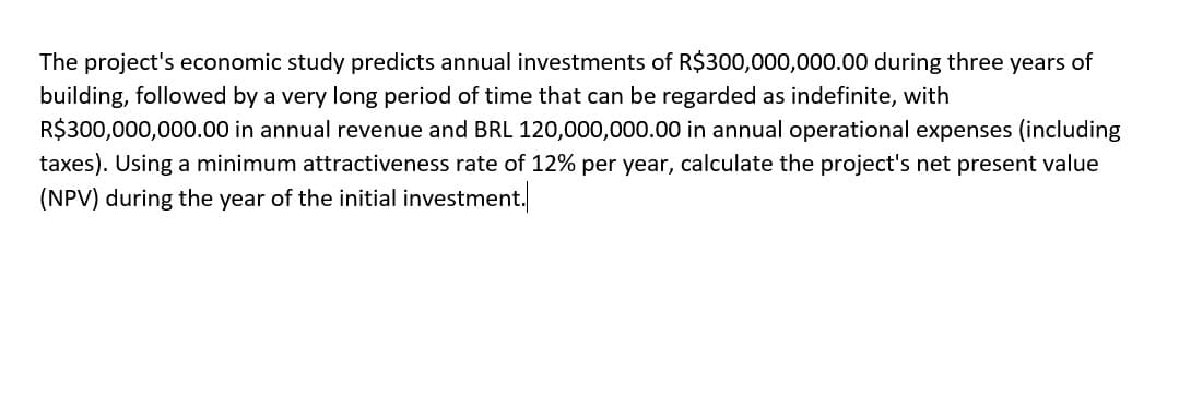 The project's economic study predicts annual investments of R$300,000,000.00 during three years of
building, followed by a very long period of time that can be regarded as indefinite, with
R$300,000,000.00 in annual revenue and BRL 120,000,000.00 in annual operational expenses (including
taxes). Using a minimum attractiveness rate of 12% per year, calculate the project's net present value
(NPV) during the year of the initial investment.