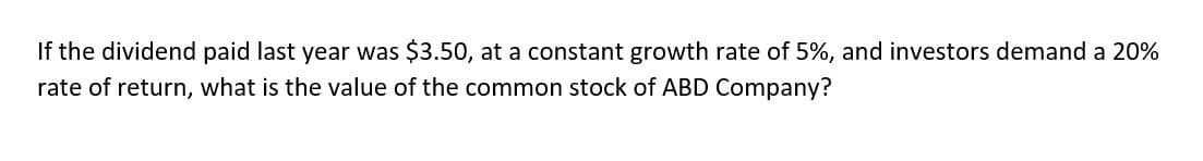 If the dividend paid last year was $3.50, at a constant growth rate of 5%, and investors demand a 20%
rate of return, what is the value of the common stock of ABD Company?