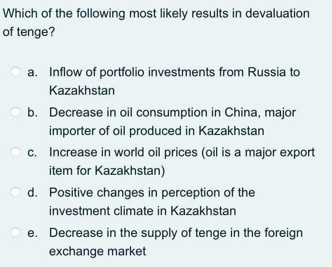Which of the following most likely results in devaluation
of tenge?
a. Inflow of portfolio investments from Russia to
Kazakhstan
O b. Decrease in oil consumption in China, major
importer of oil produced in Kazakhstan
Increase in world oil prices (oil is a major export
item for Kazakhstan)
d. Positive changes in perception of the
investment climate in Kazakhstan
e. Decrease in the supply of tenge in the foreign
exchange market