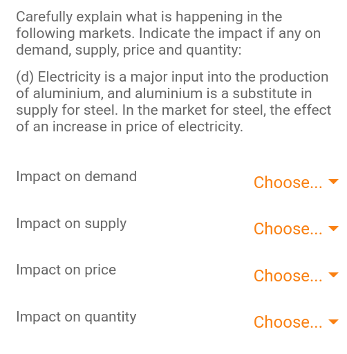 Carefully explain what is happening in the
following markets. Indicate the impact if any on
demand, supply, price and quantity:
(d) Electricity is a major input into the production
of aluminium, and aluminium is a substitute in
supply for steel. In the market for steel, the effect
of an increase in price of electricity.
Impact on demand
Choose...
Impact on supply
Choose...
Impact on price
Choose...
Impact on quantity
Choose...
