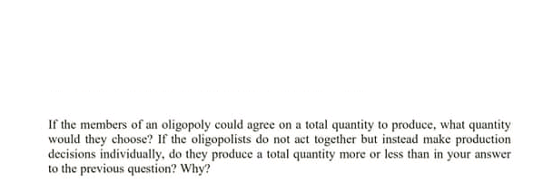 If the members of an oligopoly could agree on a total quantity to produce, what quantity
would they choose? If the oligopolists do not act together but instead make production
decisions individually, do they produce a total quantity more or less than in your answer
to the previous question? Why?
