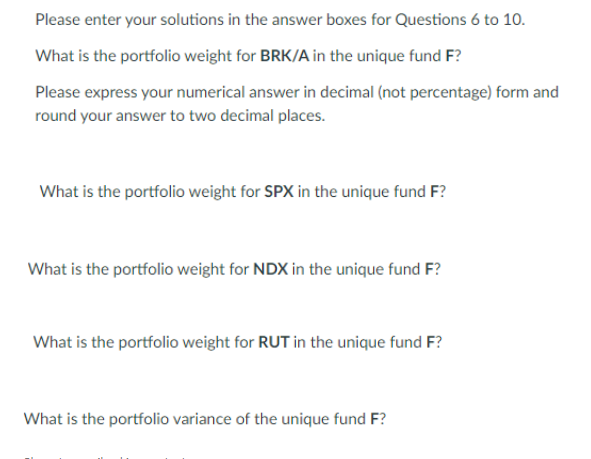 Please enter your solutions in the answer boxes for Questions 6 to 10.
What is the portfolio weight for BRK/A in the unique fund F?
Please express your numerical answer in decimal (not percentage) form and
round your answer to two decimal places.
What is the portfolio weight for SPX in the unique fund F?
What is the portfolio weight for NDX in the unique fund F?
What is the portfolio weight for RUT in the unique fund F?
What is the portfolio variance of the unique fund F?
