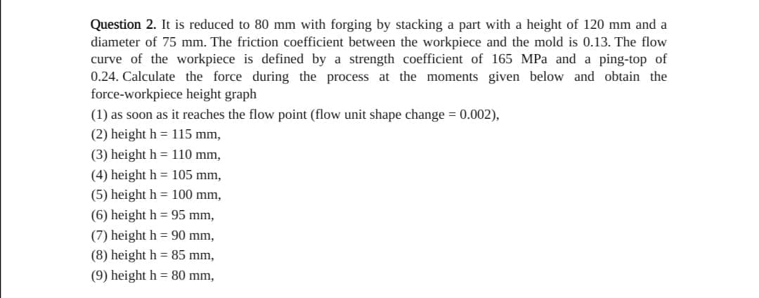 Question 2. It is reduced to 80 mm with forging by stacking a part with a height of 120 mm and a
diameter of 75 mm. The friction coefficient between the workpiece and the mold is 0.13. The flow
curve of the workpiece is defined by a strength coefficient of 165 MPa and a ping-top of
0.24. Calculate the force during the process at the moments given below and obtain the
force-workpiece height graph
(1) as soon as it reaches the flow point (flow unit shape change = 0.002),
(2) height h = 115 mm,
(3) height h = 110 mm,
(4) height h = 105 mm,
(5) height h = 100 mm,
(6) height h = 95 mm,
(7) height h = 90 mm,
(8) height h = 85 mm,
(9) height h = 80 mm,
