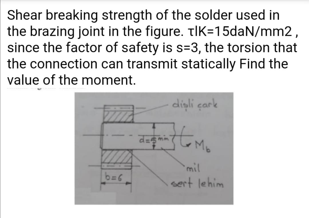Shear breaking strength of the solder used in
the brazing joint in the figure. tlK=15daN/mm2,
since the factor of safety is s=3, the torsion that
the connection can transmit statically Find the
value of the moment.
dişli çark
d=s mim
mil
b=6
sert lehim
