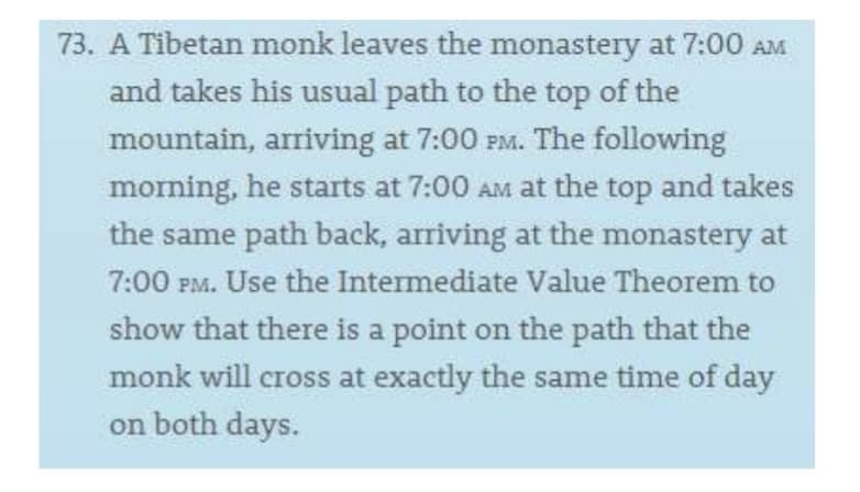 73. A Tibetan monk leaves the monastery at 7:00 AM
and takes his usual path to the top of the
mountain, arriving at 7:00 PM. The following
morning, he starts at 7:00 AM at the top and takes
the same path back, arriving at the monastery at
7:00 PM. Use the Intermediate Value Theorem to
show that there is a point on the path that the
monk will cross at exactly the same time of day
on both days.