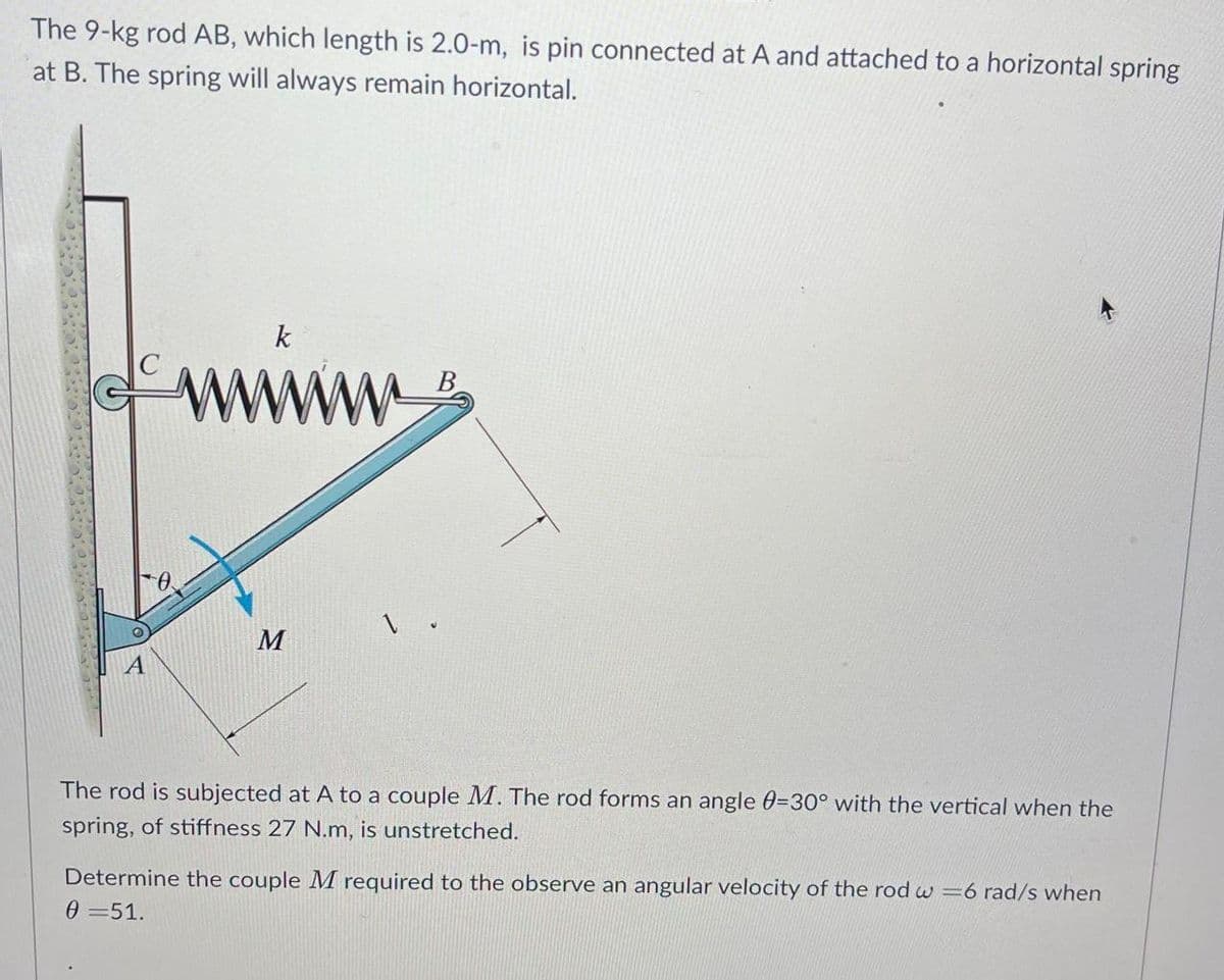 The 9-kg rod AB, which length is 2.0-m, is pin connected at A and attached to a horizontal spring
at B. The spring will always remain horizontal.
k
M
1.
The rod is subjected at A to a couple M. The rod forms an angle 0-30° with the vertical when the
spring, of stiffness 27 N.m, is unstretched.
Determine the couple M required to the observe an angular velocity of the rod w=6 rad/s when
0 =51.
