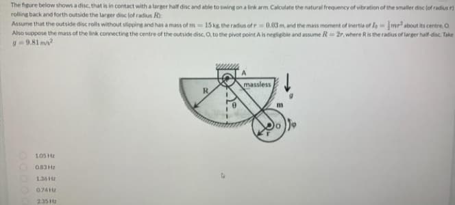 The figure below shows a disc, that is in contact with a larger half disc and able to swing on a link arm. Calculate the natural frequency of vibration of the smaller disc (of radius r)
rolling back and forth outside the larger disc (of radius R
Assume that the outside disc rolls without slipping and has a mass of m 15 kg. the radius of r 0.03 m, and the mass moment of inertia of for about its centre, O
Also suppose the mass of the link connecting the centre of the outside disc. O, to the pivot point A is negligible and assume R=2r, where R is the radius of larger half-disc. Take
g=9.81 m/s²
massless
R
105 Hz
063Hz
136 Hz
0.74 Hz
2.35 Hz
m