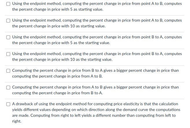 Using the endpoint method, computing the percent change in price from point A to B, computes
the percent change in price with 5 as starting value.
Using the endpoint method, computing the percent change in price from point A to B, computes
the percent change in price with 10 as starting value.
Using the endpoint method, computing the percent change in price from point B to A, computes
the percent change in price with 5 as the starting value.
O Using the endpoint method, computing the percent change in price from point B to A, computes
the percent change in price with 10 as the starting value.
O Computing the percent change in price from B to A gives a bigger percent change in price than
computing the percent change in price from A to B.
Computing the percent change in price from A to B gives a bigger percent change in price than
computing the percent change in price from B to A.
O A drawback of using the endpoint method for computing price elasticity is that the calculation
yields different values depending on which direction along the demand curve the computations
are made. Computing from right to left yields a different number than computing from left to
right.
