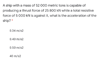 A ship with a mass of 52 000 metric tons is capable of
producing a thrust force of 25 800 kN while a total resistive
force of 5 000 kN is against it, what is the acceleration of the
ship? *
0.34 m/s2
0.40 m/s2
0.50 m/s2
40 m/s2
