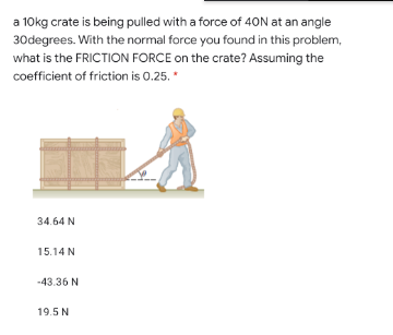 a 10kg crate is being pulled with a force of 40N at an angle
30degrees. With the normal force you found in this problem,
what is the FRICTION FORCE on the crate? Assuming the
coefficient of friction is 0.25. *
34.64 N
15.14 N
-43.36 N
19.5 N
