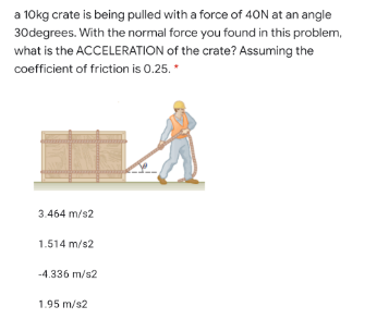 a 10kg crate is being pulled with a force of 40N at an angle
30degrees. With the normal force you found in this problem,
what is the ACCELERATION of the crate? Assuming the
coefficient of friction is 0.25.
3.464 m/s2
1.514 m/s2
-4.336 m/s2
1.95 m/s2
