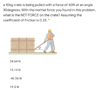 a 10kg crate is being pulled with a force of 40N at an angle
30degrees. With the normal force you found in this problem,
what is the NET FORCE on the crate? Assuming the
coefficient of friction is 0.25. *
34.64 N
15.14 N
-43.36 N
19.5 N
