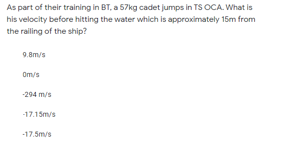 As part of their training in BT, a 57kg cadet jumps in TS OCA. What is
his velocity before hitting the water which is approximately 15m from
the railing of the ship?
9.8m/s
Om/s
-294 m/s
-17.15m/s
-17.5m/s
