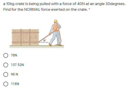 a 10kg crate is being pulled with a force of 40N at an angle 30degrees.
Find for the NORMAL force exerted on the crate. *
78N
137.52N
98 N
O 118N
