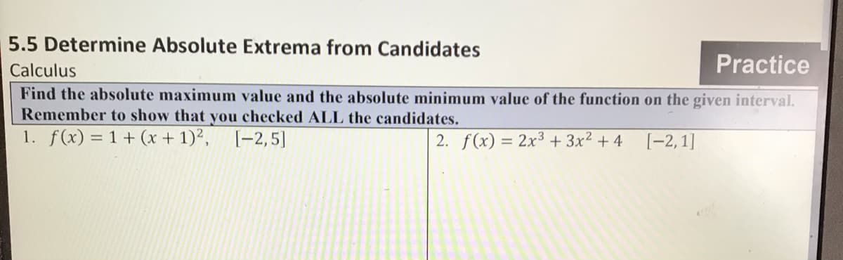 5.5 Determine Absolute Extrema from Candidates
Calculus
Practice
Find the absolute maximum value and the absolute minimum value of the function on the given interval.
Remember to show that you checked ALL the candidates.
1. f(x) = 1+ (x + 1)², [-2,5]
2. f(x) = 2x3 + 3x? + 4
%3D
[-2, 1]
