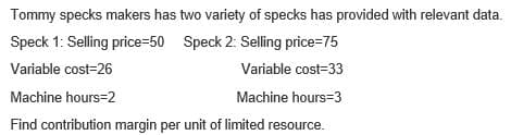 Tommy specks makers has two variety of specks has provided with relevant data.
Speck 1: Selling price=50 Speck 2: Selling price=75
Variable cost=26
Variable cost-33
Machine hours-2
Machine hours=3
Find contribution margin per unit of limited resource.