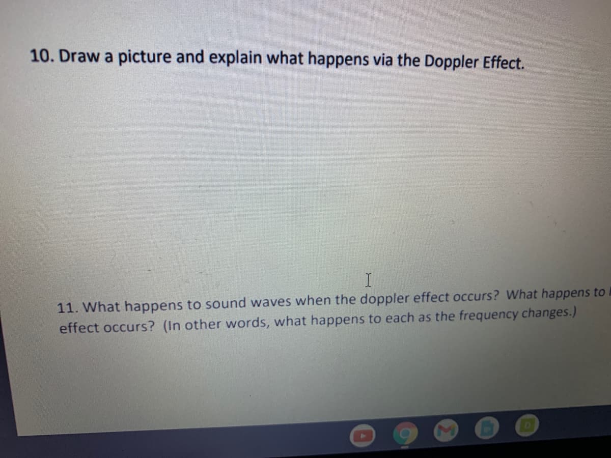 10. Draw a picture and explain what happens via the Doppler Effect.
11. What happens to sound waves when the doppler effect occurs? What happens to
effect occurs? (In other words, what happens to each as the frequency changes.)
