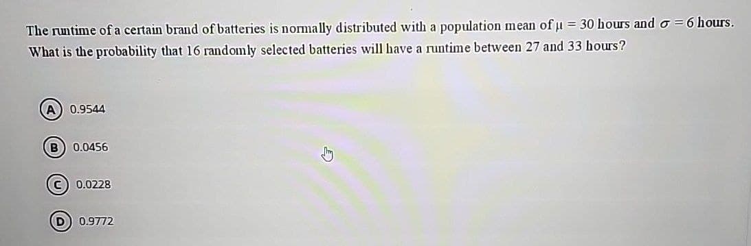 The runtime of a certain brand of batteries is normally distributed with a population mean of µ = 30 hours and σ =6 hours.
What is the probability that 16 randomly selected batteries will have a runtime between 27 and 33 hours?
A 0.9544
B) 0.0456
C
0.0228
D 0.9772