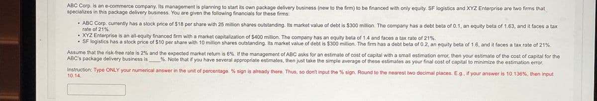 ABC Corp. is an e-commerce company. Its management is planning to start its own package delivery business (new to the firm) to be financed with only equity. SF logistics and XYZ Enterprise are two firms that
specializes in this package delivery business. You are given the following financials for these firms:
ABC Corp. currently has a stock price of $18 per share with 25 million shares outstanding. Its market value of debt is $300 million. The company has a debt beta of 0.1, an equity beta of 1.63, and it faces a tax
rate of 21%.
XYZ Enterprise is an all-equity financed firm with a market capitalization of $400 million. The company has an equity beta of 1.4 and faces a tax rate of 21%.
SF logistics has a stock price of $10 per share with 10 million shares outstanding. Its market value of debt is $300 million. The firm has a debt beta of 0.2, an equity beta of 1.6, and it faces a tax rate of 21%.
Assume that the risk-free rate is 2% and the expected market return is 6%. If the management of ABC asks for an estimate of cost of capital with a small estimation error, then your estimate of the cost of capital for the
ABC's package delivery business is %. Note that if you have several appropriate estimates, then just take the simple average of these estimates as your final cost of capital to minimize the estimation error.
Instruction: Type ONLY your numerical answer in the unit of percentage. % sign is already there. Thus, so don't input the % sign. Round to the nearest two decimal places. E.g., if your answer is 10.136%, then input
10.14.