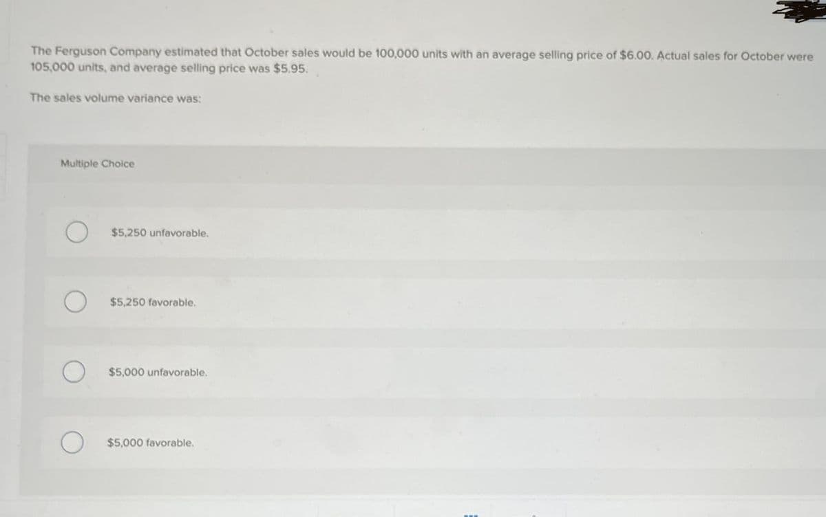 The Ferguson Company estimated that October sales would be 100,000 units with an average selling price of $6.00. Actual sales for October were
105,000 units, and average selling price was $5.95.
The sales volume variance was:
Multiple Choice
О
$5,250 unfavorable.
$5,250 favorable.
$5,000 unfavorable.
О
$5,000 favorable.