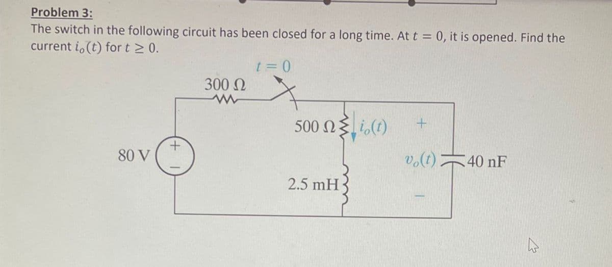 Problem 3:
The switch in the following circuit has been closed for a long time. At t = 0, it is opened. Find the
current i,(t) for t≥ 0.
t = 0
300 Ω
500 Ω Σ 7 (0)
+
vo(t) 40 nF
80 V
2.5 mH
4
