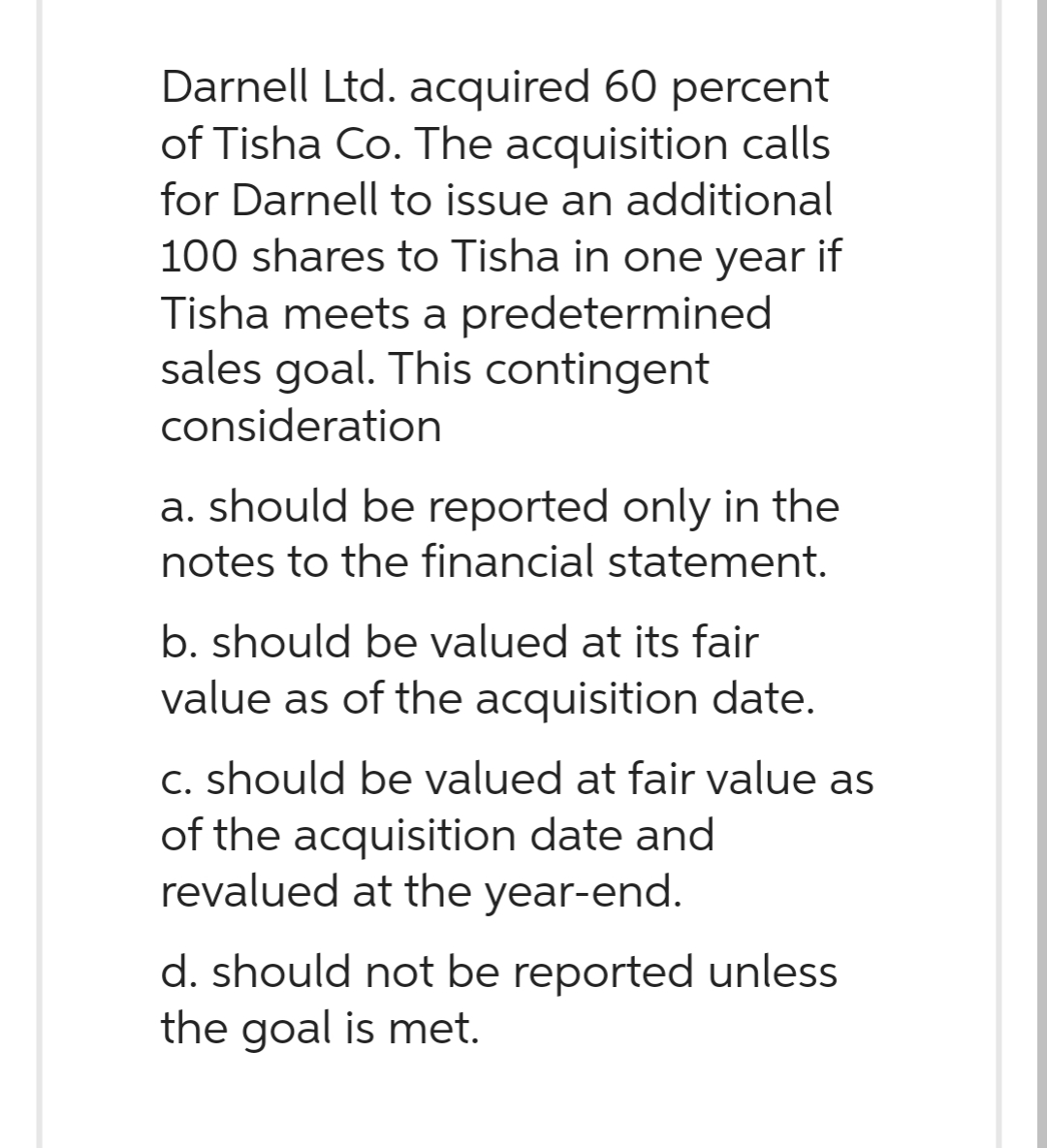Darnell Ltd. acquired 60 percent
of Tisha Co. The acquisition calls
for Darnell to issue an additional
100 shares to Tisha in one year if
Tisha meets a predetermined
sales goal. This contingent
consideration
a. should be reported only in the
notes to the financial statement.
b. should be valued at its fair
value as of the acquisition date.
c. should be valued at fair value as
of the acquisition date and
revalued at the year-end.
d. should not be reported unless
the goal is met.