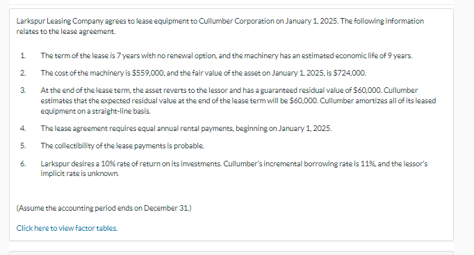 Larkspur Leasing Company agrees to lease equipment to Cullumber Corporation on January 1, 2025. The following information
relates to the lease agreement.
1.
2.
3.
4.
5.
6.
The term of the lease is 7 years with no renewal option, and the machinery has an estimated economic life of 9 years.
The cost of the machinery is $559,000, and the fair value of the asset on January 1, 2025, is $724,000.
At the end of the lease term, the asset reverts to the lessor and has a guaranteed residual value of $60,000. Cullumber
estimates that the expected residual value at the end of the lease term will be $60,000. Cullumber amortizes all of its leased
equipment on a straight-line basis.
The lease agreement requires equal annual rental payments, beginning on January 1, 2025.
The collectibility of the lease payments is probable.
Larkspur desires a 10% rate of return on its investments. Cullumber's incremental borrowing rate is 11%, and the lessor's
implicit rate is unknown.
(Assume the accounting period ends on December 31.)
Click here to view factor tables.