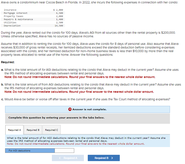 Alexa owns a condominium near Cocoa Beach In Florida. In 2022, she Incurs the following expenses in connection with her condo:
$ 2,000
6,500
2,000
1,400
2,500
14,500
Insurance
Mortgage interest
Property taxes
Repairs & maintenance
Utilities
Depreciation
During the year, Alexa rented out the condo for 100 days. Alexa's AGI from all sources other than the rental property is $200,000.
Unless otherwise specified, Alexa has no sources of passive Income.
Assume that in addition to renting the condo for 100 days, Alexa uses the condo for 8 days of personal use. Also assume that Alexa
receives $30,000 of gross rental receipts, her itemized deductions exceed the standard deduction before considering expenses
associated with the condo, and her itemized deduction for non-home business taxes is less than $10,000 by more than the real
property taxes allocated to rental use of the home. Answer the following questions:
Required:
a. What is the total amount of for AGI deductions relating to the condo that Alexa may deduct in the current year? Assume she uses
the IRS method of allocating expenses between rental and personal days.
Note: Do not round Intermediate calculations. Round your final answers to the nearest whole dollar amount.
b. What is the total amount of from AGI deductions relating to the condo that Alexa may deduct in the current year? Assume she uses
the IRS method of allocating expenses between rental and personal days.
Note: Do not round Intermediate calculations. Round your final answer to the nearest whole dollar amount.
c. Would Alexa be better or worse off after taxes in the current year if she uses the Tax Court method of allocating expenses?
Answer is not complete.
Complete this question by entering your answers in the tabs below.
Required A
Required B Required C
What is the total amount of for AGI deductions relating to the condo that Alexa may deduct in the current year? Assume she
uses the IRS method of allocating expenses between rental and personal days.
Note: Do not round intermediate calculations. Round your final answers to the nearest whole dollar amount.
For AGI deductions
< Required A
Required B >
