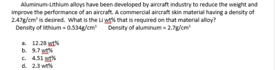 Aluminum-Lithium alloys have been developed by aircraft industry to reduce the weight and
improve the performance of an aircraft. A commercial aircraft skin material having a density of
2.47g/cm? is desired. What is the Li wt% that is required on that material alloy?
Density of lithium = 0.534g/cm?
Density of aluminum = 2.7g/cm
a. 12.28 wt%
b. 9.7 wt%
c. 4.51 wt%
d. 2.3 wt%
