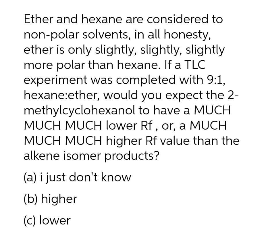Ether and hexane are considered to
non-polar solvents, in all honesty,
ether is only slightly, slightly, slightly
more polar than hexane. If a TLC
experiment was completed with 9:1,
hexane:ether, would you expect the 2-
methylcyclohexanol to have a MUCH
MUCH MUCH lower Rf, or, a MUCH
MUCH MUCH higher Rf value than the
alkene isomer products?
(a) i just don't know
(b) higher
(c) lower