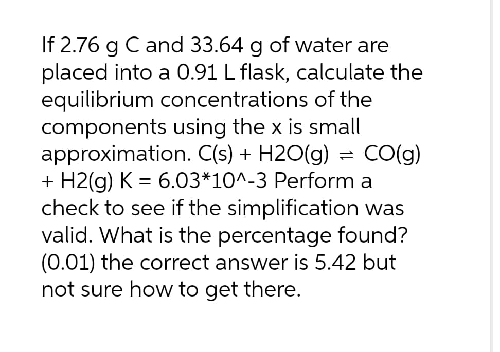If 2.76 g C and 33.64 g of water are
placed into a 0.91 L flask, calculate the
equilibrium concentrations of the
components using the x is small
approximation. C(s) + H2O(g) = CO(g)
+ H2(g) K = 6.03*10^-3 Perform a
check to see if the simplification was
valid. What is the percentage found?
(0.01) the correct answer is 5.42 but
not sure how to get there.