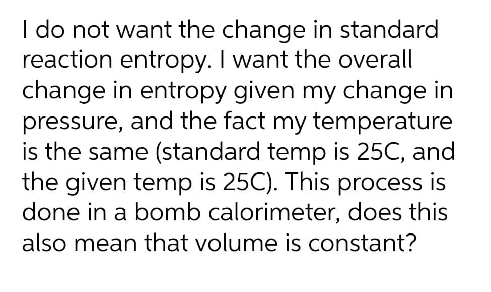 I do not want the change in standard
reaction entropy. I want the overall
change in entropy given my change in
pressure, and the fact my temperature
is the same (standard temp is 25C, and
the given temp is 25C). This process is
done in a bomb calorimeter, does this
also mean that volume is constant?