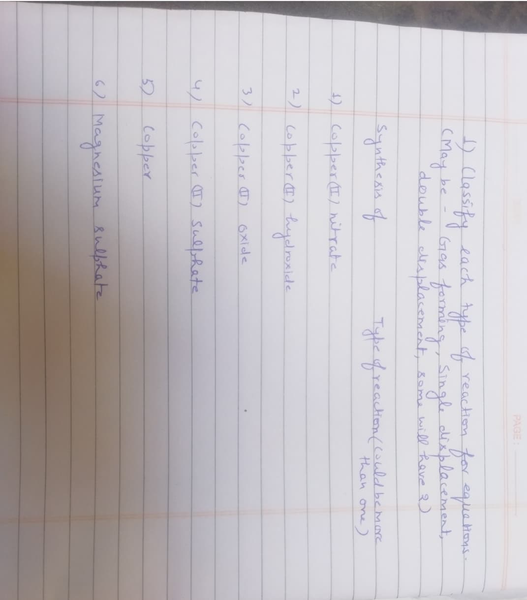 1) Classify each type of reaction for equations.
(May be
Gas forming, Single displacement,
double displacement, some will have 2)
Synthesis of
+) Copper (I) nitrate
2) (opper (I) hydroxide
Copper (1)
3)
4) Copper (I) sulphate
32
oxide
Copper
PAGE:
6) Magnesium sulphate
Type of reaction (could be more
than one)