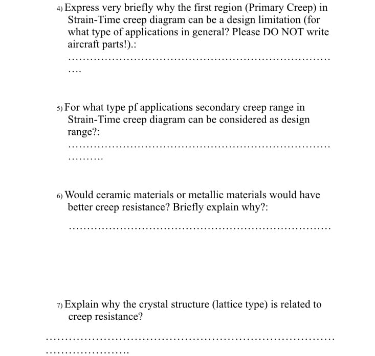 4) Express very briefly why the first region (Primary Creep) in
Strain-Time creep diagram can be a design limitation (for
what type of applications in general? Please DO NOT write
aircraft parts!).:
5) For what type pf applications secondary creep range in
Strain-Time creep diagram can be considered as design
range?:
6) Would ceramic materials or metallic materials would have
better creep resistance? Briefly explain why?:
7) Explain why the crystal structure (lattice type) is related to
creep resistance?
