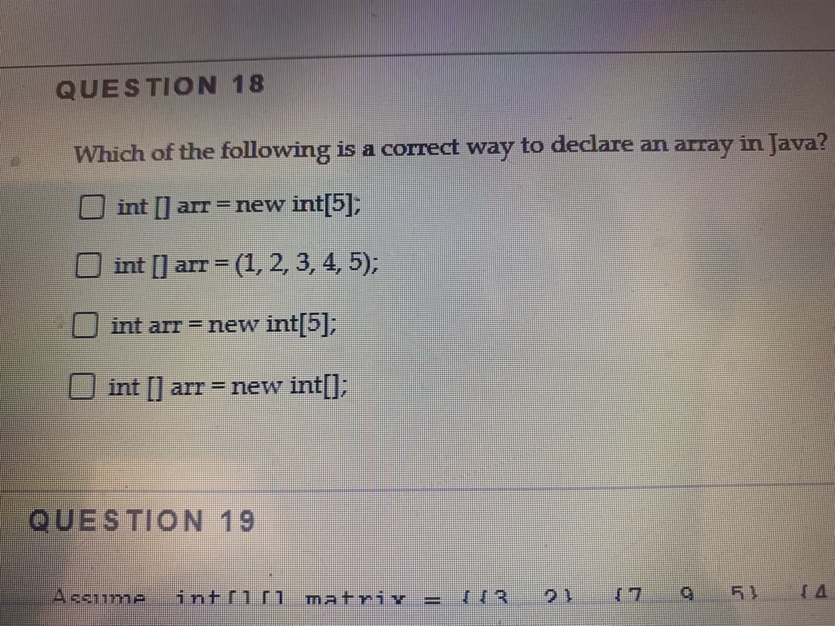 QUESTION 18
Which of the following is a correct way to declare an array in Java?
int [] arr=new int 5,
O int [] arr = (1, 2, 3, 4, 5);
%3D
int arr new int|5|,
int arr new int|],
QUESTION 19
Ascume
intflr1
matriY
(7 9
51
