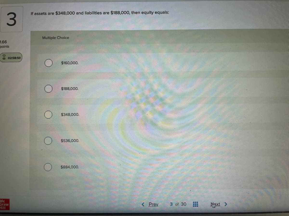 If assets are $348,000 and liabilities are $188,000, then equity equals:
3.
Multiple Choice
1.66
polnts
02:58:50
$160,000.
$188,000.
$348,000.
$536,000.
$884,000.
Mc
Graw
...
< Prev
3 of 30
Algxt >
