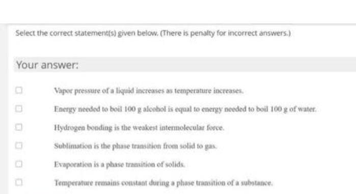 Select the correct statement(s) given below. (There is penalty for incorrect answers.)
Your answer:
Vapor pressure of a liquid increases as temperature increases.
Energy needed to boil 100 g alcobol is equal to energy needed to boil 100 g of water.
Hydrogen bonding is the weakest intermolecular force.
Sublimation is the phase transition from solid to gas.
Evaporation is a phase transition of solids.
Temperature remains constant during a phase transition of a substance.
