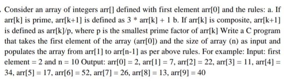 . Consider an array of integers arr[] defined with first element arr[0] and the rules: a. If
arr[k] is prime, arr[k+1] is defined as 3 * arr[k] + 1 b. If arr[k] is composite, arr[k+1]
is defined as arr[k]/p, where p is the smallest prime factor of arr[k] Write a C program
that takes the first element of the array (arr[0]) and the size of array (n) as input and
populates the array from arr[1] to arr[n-1] as per above rules. For example: Input: first
element = 2 and n = 10 Output: arr[0] = 2, arr[1] = 7, arr[2] = 22, arr[3] = 11, arr[4] =
34, arr[5] = 17, arr[6] = 52, arr[7] = 26, arr[8] = 13, arr[9] = 40