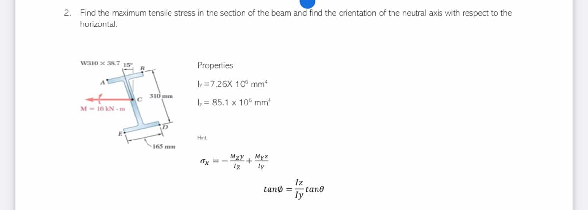 2. Find the maximum tensile stress in the section of the beam and find the orientation of the neutral axis with respect to the
horizontal.
W310 x 38.7 15.
Properties
ly=7.26X 106 mm4
1₂ = 85.1 x 106 mm4
M-16 kN - m
Hint:
0x==
MzY+
Iz
Myz
ly
C
310 mm
165 mm
Iz
tang= tane
ly