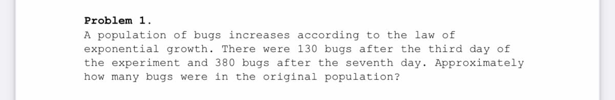 Problem 1.
A population of bugs increases according to the law of
exponential growth. There were 130 bugs after the third day of
the experiment and 380 bugs after the seventh day. Approximately
how many bugs were in the original population?